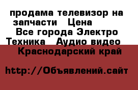 продама телевизор на запчасти › Цена ­ 500 - Все города Электро-Техника » Аудио-видео   . Краснодарский край